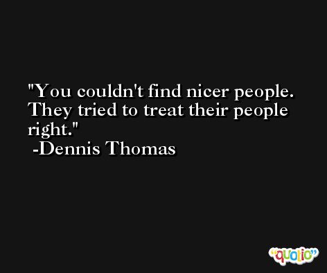 You couldn't find nicer people. They tried to treat their people right. -Dennis Thomas
