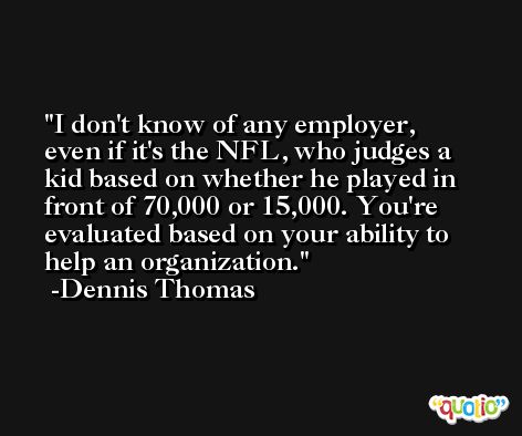 I don't know of any employer, even if it's the NFL, who judges a kid based on whether he played in front of 70,000 or 15,000. You're evaluated based on your ability to help an organization. -Dennis Thomas