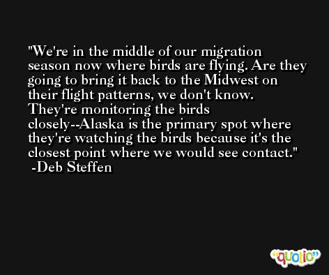 We're in the middle of our migration season now where birds are flying. Are they going to bring it back to the Midwest on their flight patterns, we don't know. They're monitoring the birds closely--Alaska is the primary spot where they're watching the birds because it's the closest point where we would see contact. -Deb Steffen