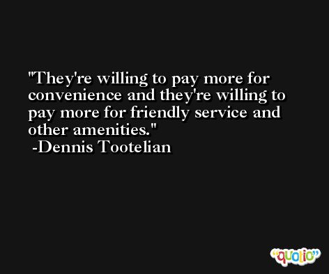 They're willing to pay more for convenience and they're willing to pay more for friendly service and other amenities. -Dennis Tootelian