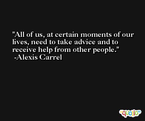 All of us, at certain moments of our lives, need to take advice and to receive help from other people. -Alexis Carrel