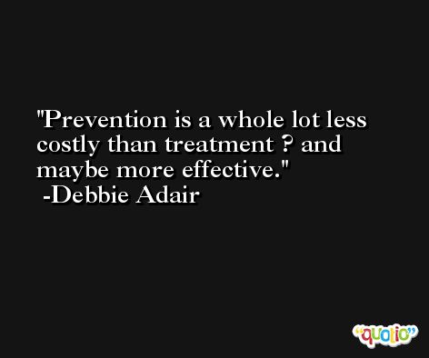 Prevention is a whole lot less costly than treatment ? and maybe more effective. -Debbie Adair