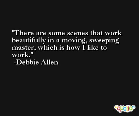 There are some scenes that work beautifully in a moving, sweeping master, which is how I like to work. -Debbie Allen