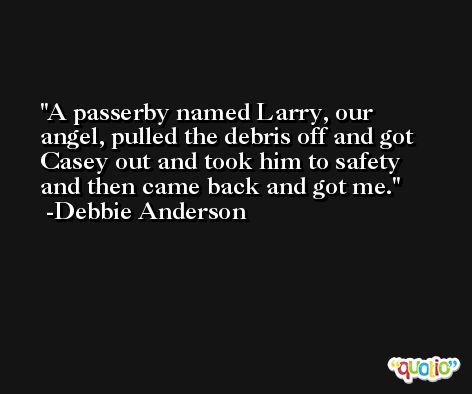 A passerby named Larry, our angel, pulled the debris off and got Casey out and took him to safety and then came back and got me. -Debbie Anderson