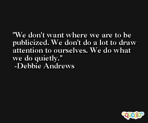 We don't want where we are to be publicized. We don't do a lot to draw attention to ourselves. We do what we do quietly. -Debbie Andrews