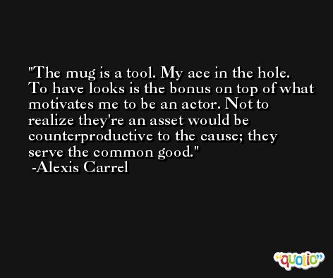 The mug is a tool. My ace in the hole. To have looks is the bonus on top of what motivates me to be an actor. Not to realize they're an asset would be counterproductive to the cause; they serve the common good. -Alexis Carrel