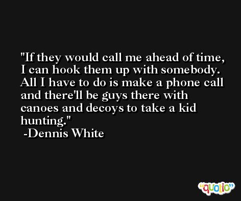 If they would call me ahead of time, I can hook them up with somebody. All I have to do is make a phone call and there'll be guys there with canoes and decoys to take a kid hunting. -Dennis White