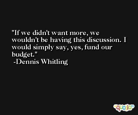 If we didn't want more, we wouldn't be having this discussion. I would simply say, yes, fund our budget. -Dennis Whitling