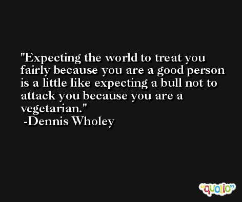 Expecting the world to treat you fairly because you are a good person  is a little like expecting a bull not to attack you because you are a vegetarian. -Dennis Wholey