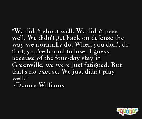 We didn't shoot well. We didn't pass well. We didn't get back on defense the way we normally do. When you don't do that, you're bound to lose. I guess because of the four-day stay in Greenville, we were just fatigued. But that's no excuse. We just didn't play well. -Dennis Williams