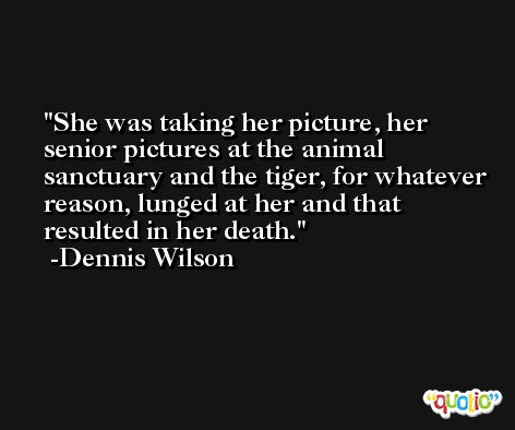 She was taking her picture, her senior pictures at the animal sanctuary and the tiger, for whatever reason, lunged at her and that resulted in her death. -Dennis Wilson