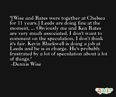 [Wise and Bates were together at Chelsea for 11 years.] Leeds are doing fine at the moment, ... Obviously me and Ken Bates are very much associated. I don't want to comment on the speculation, I don't think it's fair. Kevin Blackwell is doing a job at Leeds and he is in charge. He's probably frustrated by a lot of speculation about a lot of things. -Dennis Wise