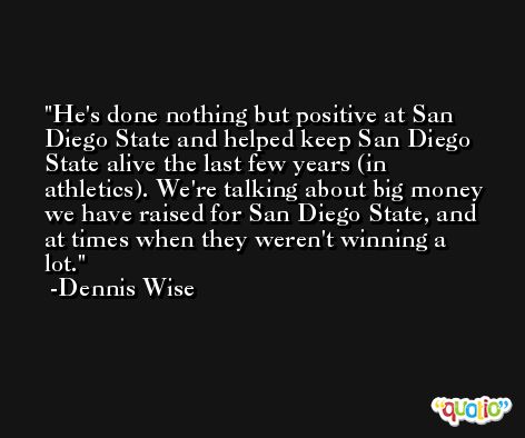 He's done nothing but positive at San Diego State and helped keep San Diego State alive the last few years (in athletics). We're talking about big money we have raised for San Diego State, and at times when they weren't winning a lot. -Dennis Wise