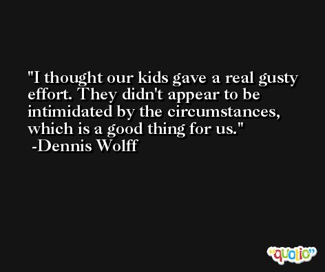 I thought our kids gave a real gusty effort. They didn't appear to be intimidated by the circumstances, which is a good thing for us. -Dennis Wolff