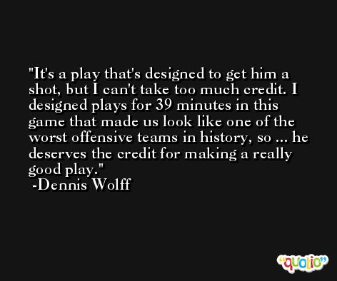 It's a play that's designed to get him a shot, but I can't take too much credit. I designed plays for 39 minutes in this game that made us look like one of the worst offensive teams in history, so ... he deserves the credit for making a really good play. -Dennis Wolff