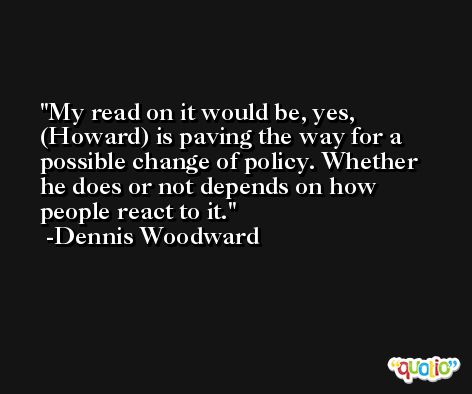 My read on it would be, yes, (Howard) is paving the way for a possible change of policy. Whether he does or not depends on how people react to it. -Dennis Woodward