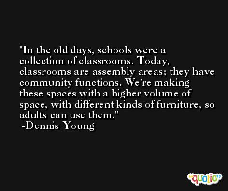 In the old days, schools were a collection of classrooms. Today, classrooms are assembly areas; they have community functions. We're making these spaces with a higher volume of space, with different kinds of furniture, so adults can use them. -Dennis Young