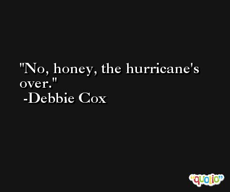 No, honey, the hurricane's over. -Debbie Cox