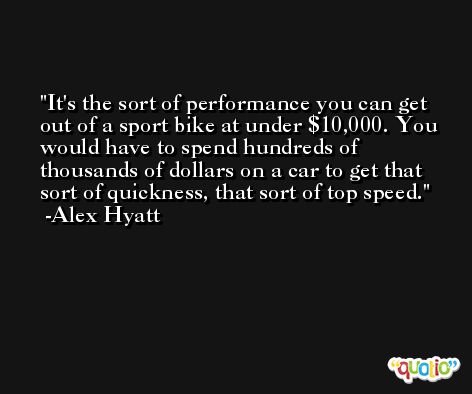 It's the sort of performance you can get out of a sport bike at under $10,000. You would have to spend hundreds of thousands of dollars on a car to get that sort of quickness, that sort of top speed. -Alex Hyatt