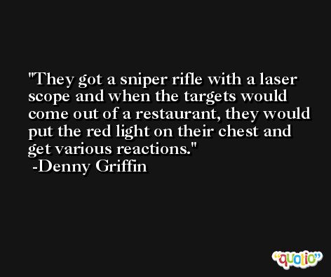 They got a sniper rifle with a laser scope and when the targets would come out of a restaurant, they would put the red light on their chest and get various reactions. -Denny Griffin