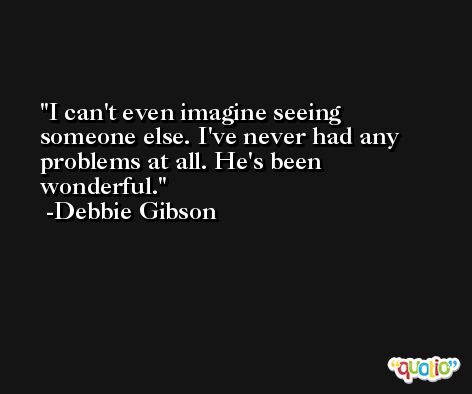 I can't even imagine seeing someone else. I've never had any problems at all. He's been wonderful. -Debbie Gibson