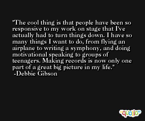 The cool thing is that people have been so responsive to my work on stage that I've actually had to turn things down. I have so many things I want to do, from flying an airplane to writing a symphony, and doing motivational speaking to groups of teenagers. Making records is now only one part of a great big picture in my life. -Debbie Gibson