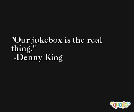 Our jukebox is the real thing. -Denny King