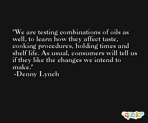 We are testing combinations of oils as well, to learn how they affect taste, cooking procedures, holding times and shelf life. As usual, consumers will tell us if they like the changes we intend to make. -Denny Lynch