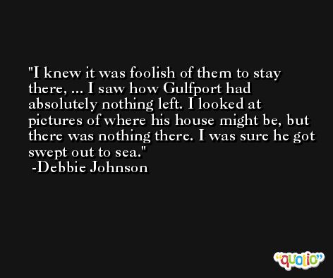 I knew it was foolish of them to stay there, ... I saw how Gulfport had absolutely nothing left. I looked at pictures of where his house might be, but there was nothing there. I was sure he got swept out to sea. -Debbie Johnson