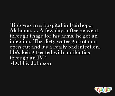 Bob was in a hospital in Fairhope, Alabama, ... A few days after he went through triage for his arms, he got an infection. The dirty water got into an open cut and it's a really bad infection. He's being treated with antibiotics through an IV. -Debbie Johnson
