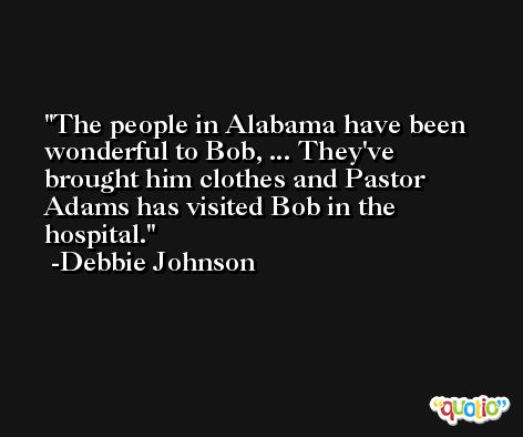 The people in Alabama have been wonderful to Bob, ... They've brought him clothes and Pastor Adams has visited Bob in the hospital. -Debbie Johnson