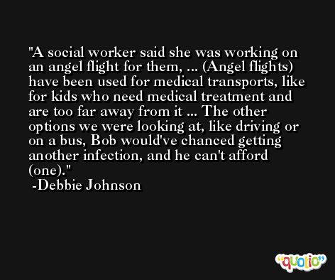 A social worker said she was working on an angel flight for them, ... (Angel flights) have been used for medical transports, like for kids who need medical treatment and are too far away from it ... The other options we were looking at, like driving or on a bus, Bob would've chanced getting another infection, and he can't afford (one). -Debbie Johnson