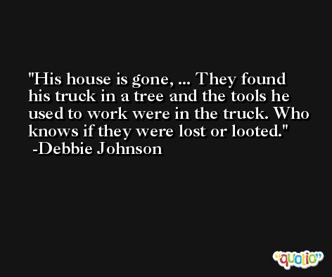 His house is gone, ... They found his truck in a tree and the tools he used to work were in the truck. Who knows if they were lost or looted. -Debbie Johnson
