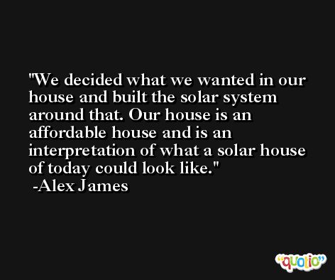 We decided what we wanted in our house and built the solar system around that. Our house is an affordable house and is an interpretation of what a solar house of today could look like. -Alex James