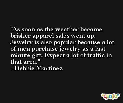 As soon as the weather became brisker apparel sales went up. Jewelry is also popular because a lot of men purchase jewelry as a last minute gift. Expect a lot of traffic in that area. -Debbie Martinez