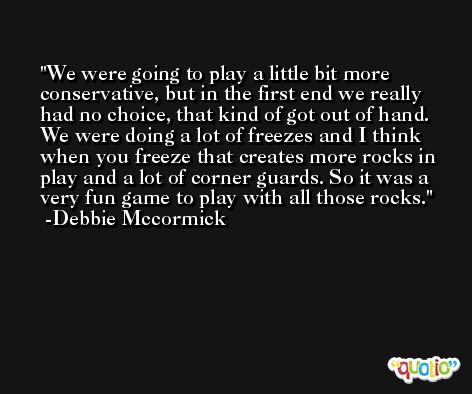 We were going to play a little bit more conservative, but in the first end we really had no choice, that kind of got out of hand. We were doing a lot of freezes and I think when you freeze that creates more rocks in play and a lot of corner guards. So it was a very fun game to play with all those rocks. -Debbie Mccormick
