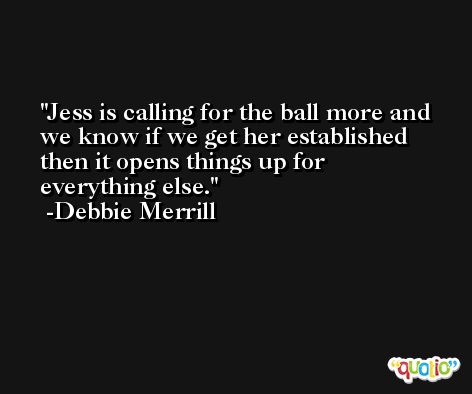Jess is calling for the ball more and we know if we get her established then it opens things up for everything else. -Debbie Merrill