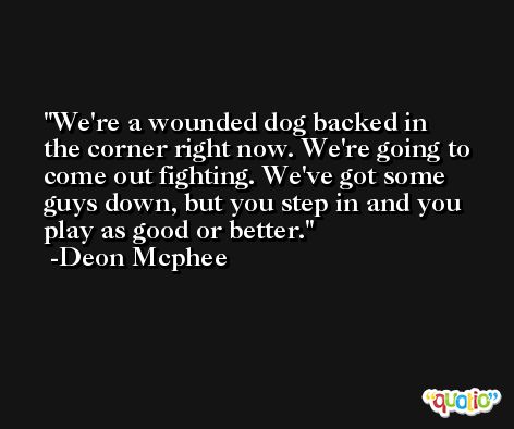 We're a wounded dog backed in the corner right now. We're going to come out fighting. We've got some guys down, but you step in and you play as good or better. -Deon Mcphee