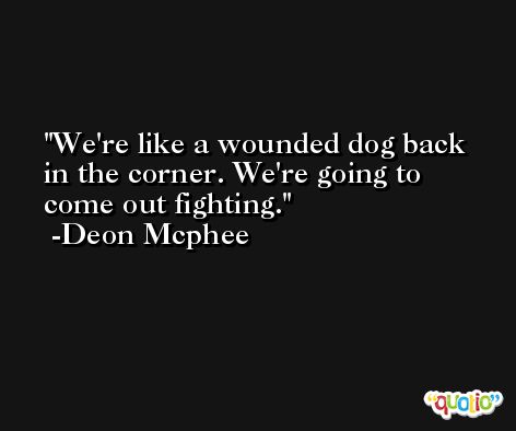 We're like a wounded dog back in the corner. We're going to come out fighting. -Deon Mcphee