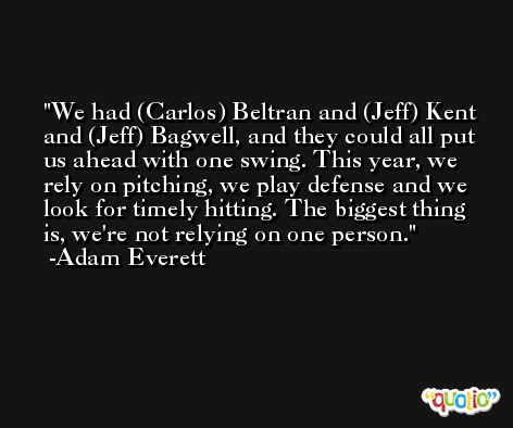 We had (Carlos) Beltran and (Jeff) Kent and (Jeff) Bagwell, and they could all put us ahead with one swing. This year, we rely on pitching, we play defense and we look for timely hitting. The biggest thing is, we're not relying on one person. -Adam Everett