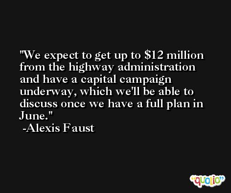 We expect to get up to $12 million from the highway administration and have a capital campaign underway, which we'll be able to discuss once we have a full plan in June. -Alexis Faust