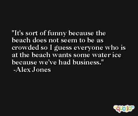 It's sort of funny because the beach does not seem to be as crowded so I guess everyone who is at the beach wants some water ice because we've had business. -Alex Jones