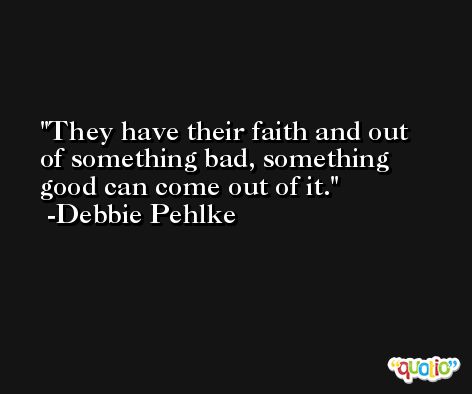 They have their faith and out of something bad, something good can come out of it. -Debbie Pehlke