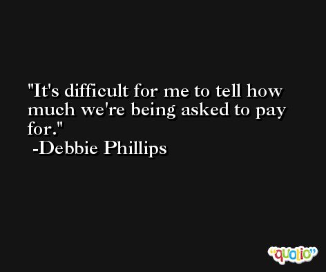It's difficult for me to tell how much we're being asked to pay for. -Debbie Phillips