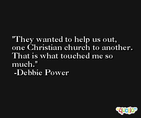 They wanted to help us out, one Christian church to another. That is what touched me so much. -Debbie Power