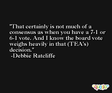 That certainly is not much of a consensus as when you have a 7-1 or 6-1 vote. And I know the board vote weighs heavily in that (TEA's) decision. -Debbie Ratcliffe