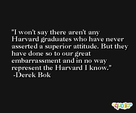 I won't say there aren't any Harvard graduates who have never asserted a superior attitude. But they have done so to our great embarrassment and in no way represent the Harvard I know. -Derek Bok