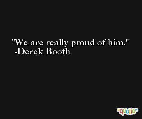 We are really proud of him. -Derek Booth