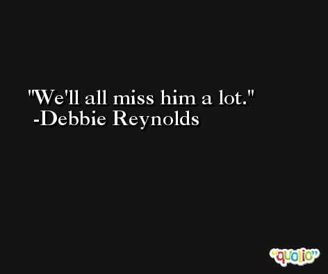 We'll all miss him a lot. -Debbie Reynolds