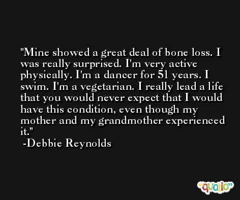 Mine showed a great deal of bone loss. I was really surprised. I'm very active physically. I'm a dancer for 51 years. I swim. I'm a vegetarian. I really lead a life that you would never expect that I would have this condition, even though my mother and my grandmother experienced it. -Debbie Reynolds